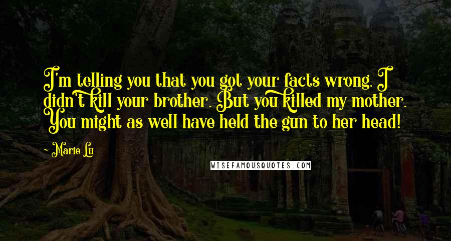 Marie Lu Quotes: I'm telling you that you got your facts wrong. I didn't kill your brother. But you killed my mother. You might as well have held the gun to her head!