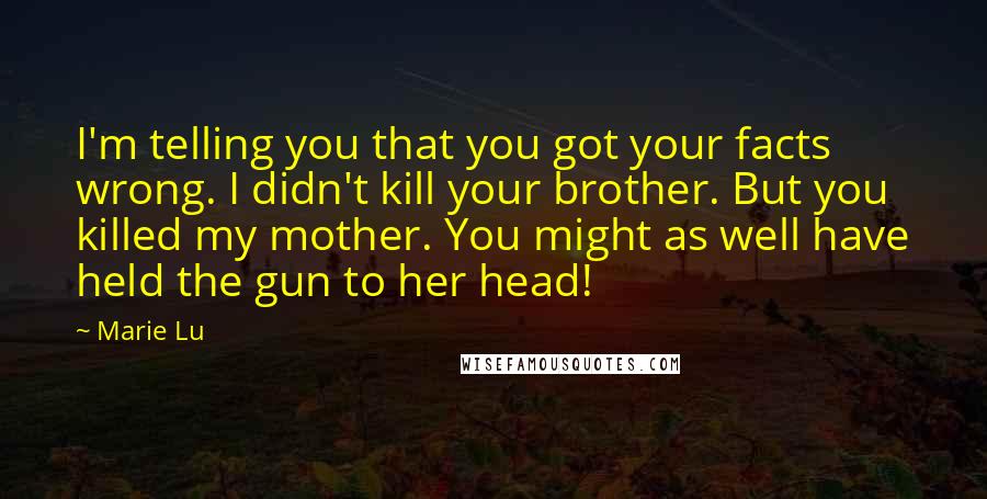 Marie Lu Quotes: I'm telling you that you got your facts wrong. I didn't kill your brother. But you killed my mother. You might as well have held the gun to her head!