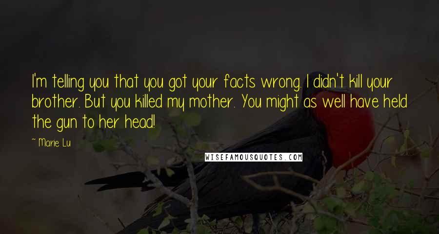 Marie Lu Quotes: I'm telling you that you got your facts wrong. I didn't kill your brother. But you killed my mother. You might as well have held the gun to her head!