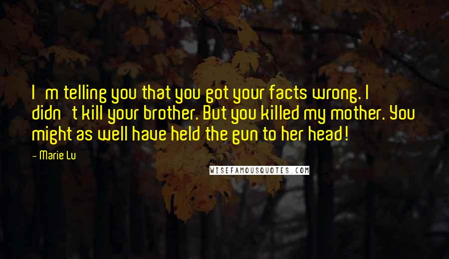 Marie Lu Quotes: I'm telling you that you got your facts wrong. I didn't kill your brother. But you killed my mother. You might as well have held the gun to her head!