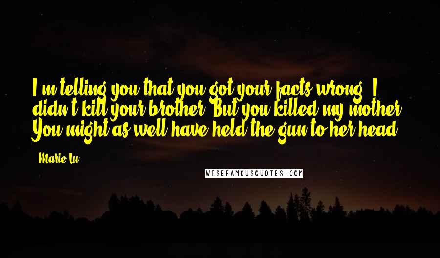 Marie Lu Quotes: I'm telling you that you got your facts wrong. I didn't kill your brother. But you killed my mother. You might as well have held the gun to her head!