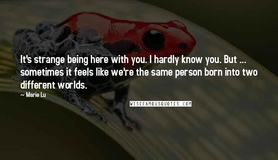 Marie Lu Quotes: It's strange being here with you. I hardly know you. But ... sometimes it feels like we're the same person born into two different worlds.