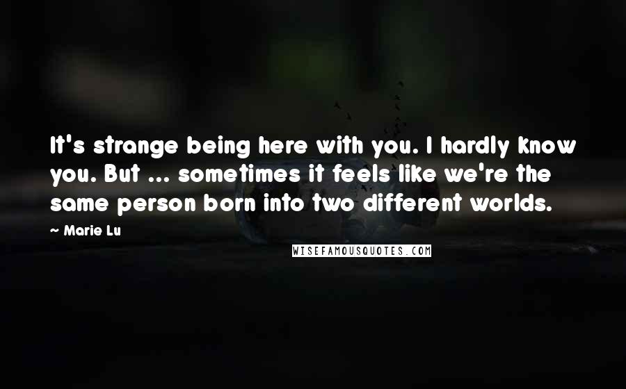 Marie Lu Quotes: It's strange being here with you. I hardly know you. But ... sometimes it feels like we're the same person born into two different worlds.