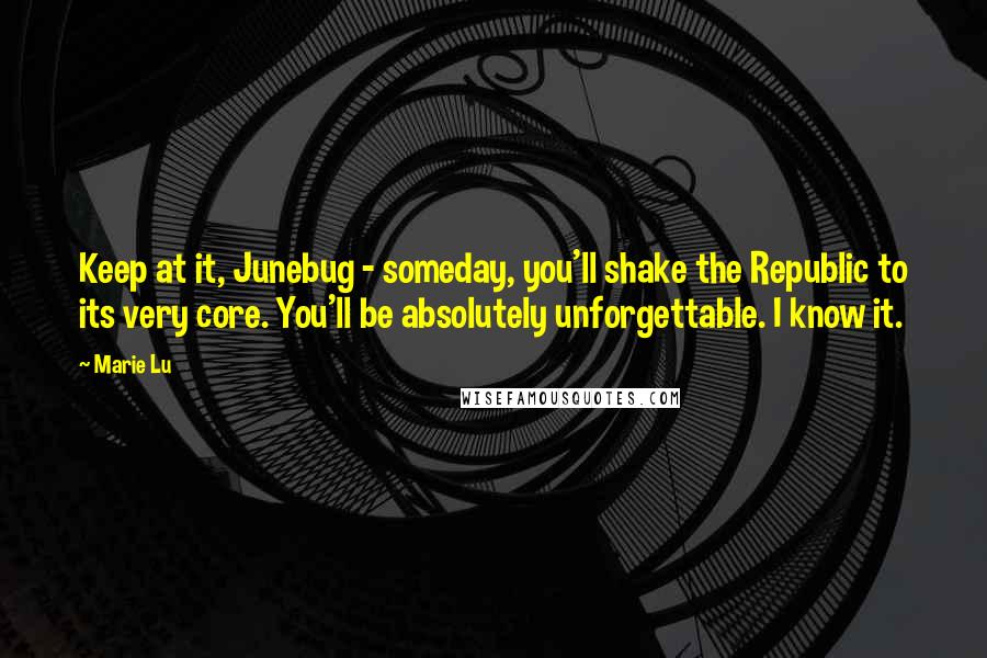 Marie Lu Quotes: Keep at it, Junebug - someday, you'll shake the Republic to its very core. You'll be absolutely unforgettable. I know it.