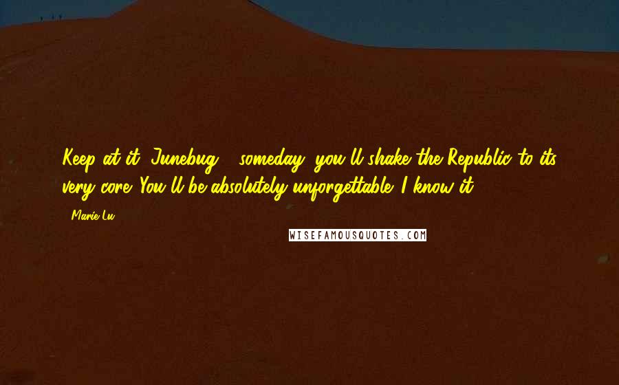 Marie Lu Quotes: Keep at it, Junebug - someday, you'll shake the Republic to its very core. You'll be absolutely unforgettable. I know it.