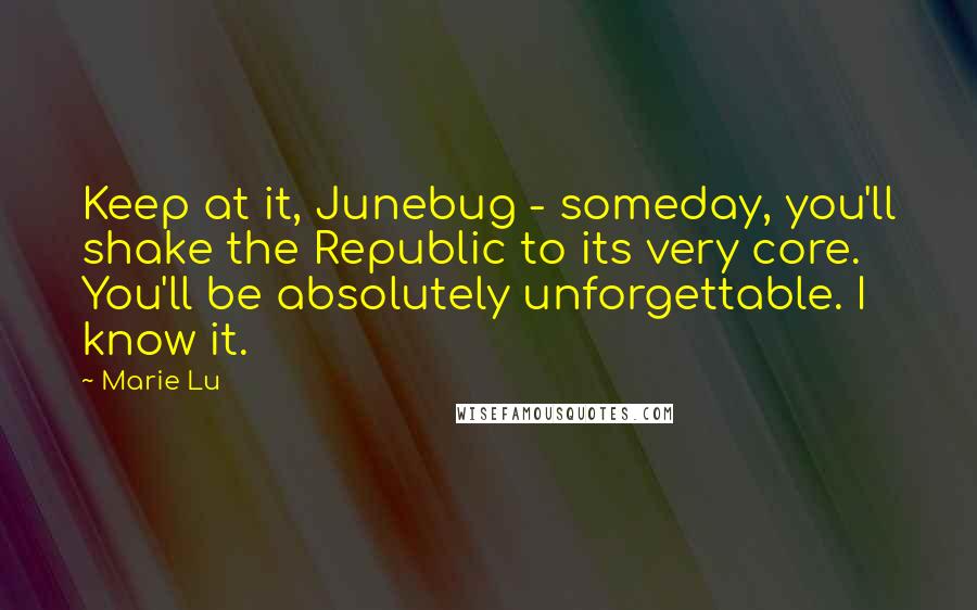 Marie Lu Quotes: Keep at it, Junebug - someday, you'll shake the Republic to its very core. You'll be absolutely unforgettable. I know it.