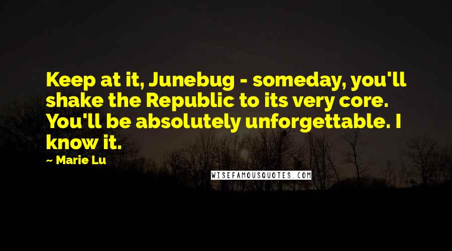 Marie Lu Quotes: Keep at it, Junebug - someday, you'll shake the Republic to its very core. You'll be absolutely unforgettable. I know it.