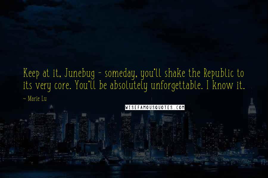 Marie Lu Quotes: Keep at it, Junebug - someday, you'll shake the Republic to its very core. You'll be absolutely unforgettable. I know it.