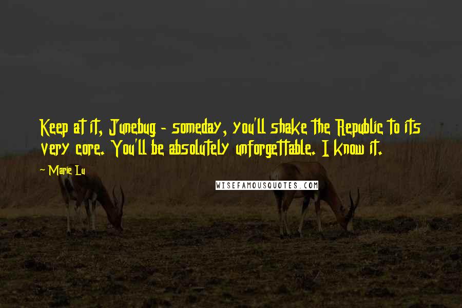 Marie Lu Quotes: Keep at it, Junebug - someday, you'll shake the Republic to its very core. You'll be absolutely unforgettable. I know it.