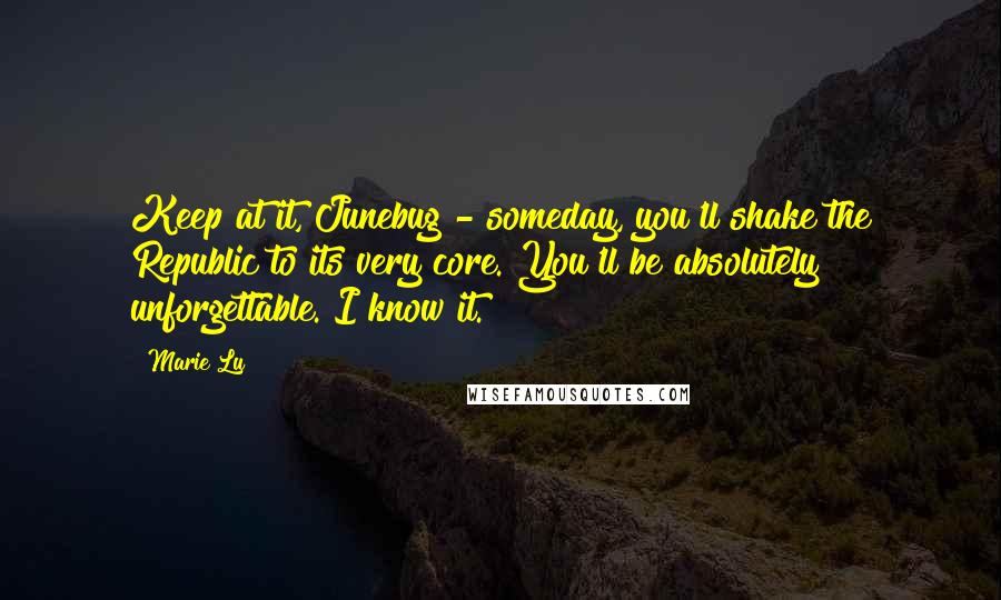 Marie Lu Quotes: Keep at it, Junebug - someday, you'll shake the Republic to its very core. You'll be absolutely unforgettable. I know it.