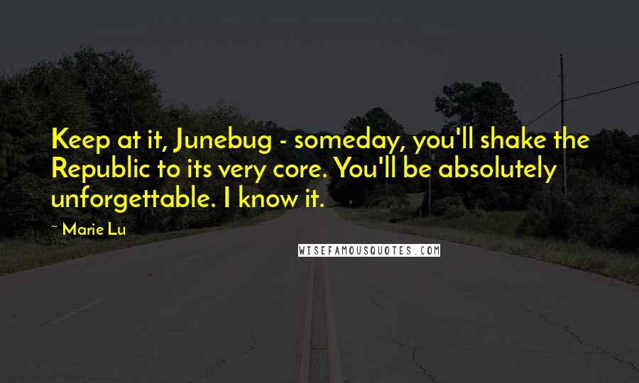 Marie Lu Quotes: Keep at it, Junebug - someday, you'll shake the Republic to its very core. You'll be absolutely unforgettable. I know it.