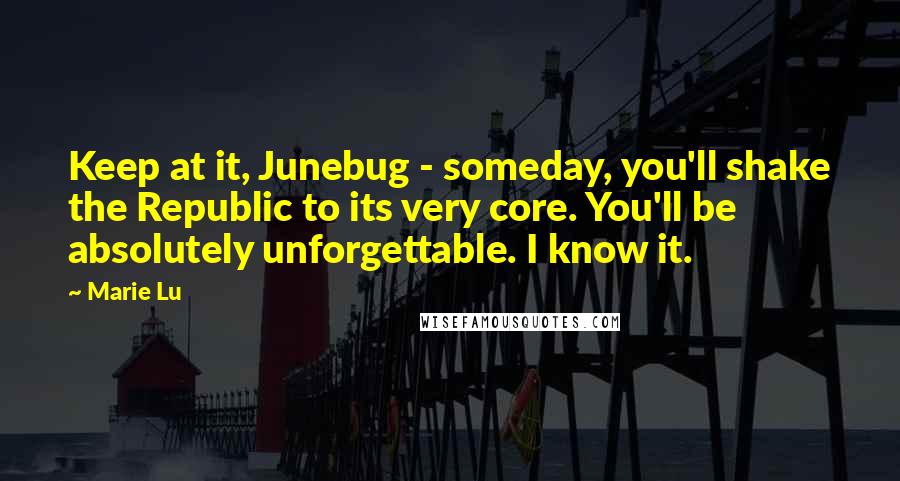 Marie Lu Quotes: Keep at it, Junebug - someday, you'll shake the Republic to its very core. You'll be absolutely unforgettable. I know it.