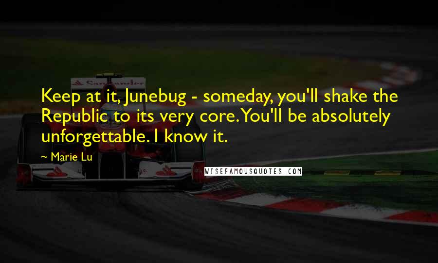 Marie Lu Quotes: Keep at it, Junebug - someday, you'll shake the Republic to its very core. You'll be absolutely unforgettable. I know it.