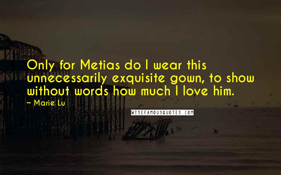 Marie Lu Quotes: Only for Metias do I wear this unnecessarily exquisite gown, to show without words how much I love him.