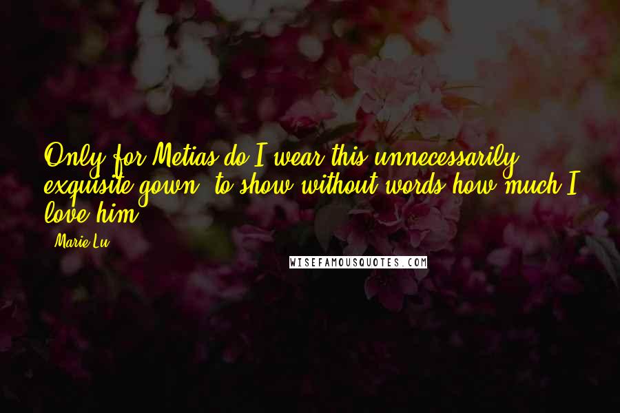 Marie Lu Quotes: Only for Metias do I wear this unnecessarily exquisite gown, to show without words how much I love him.