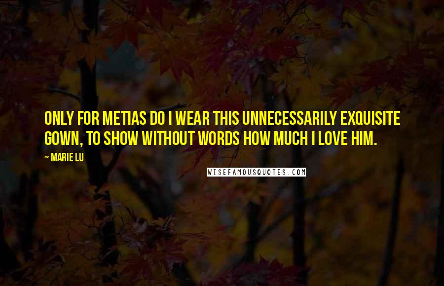 Marie Lu Quotes: Only for Metias do I wear this unnecessarily exquisite gown, to show without words how much I love him.