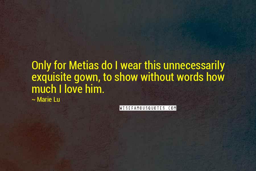 Marie Lu Quotes: Only for Metias do I wear this unnecessarily exquisite gown, to show without words how much I love him.