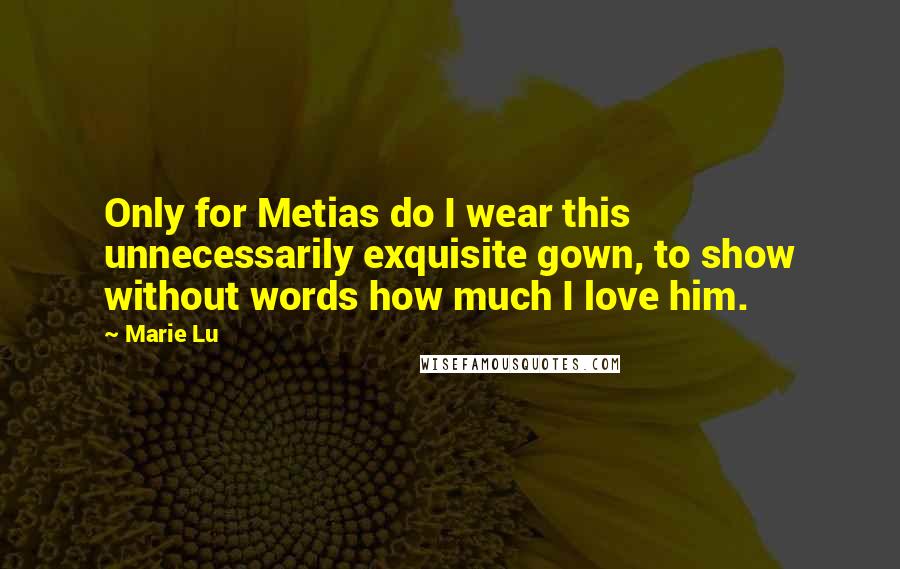 Marie Lu Quotes: Only for Metias do I wear this unnecessarily exquisite gown, to show without words how much I love him.