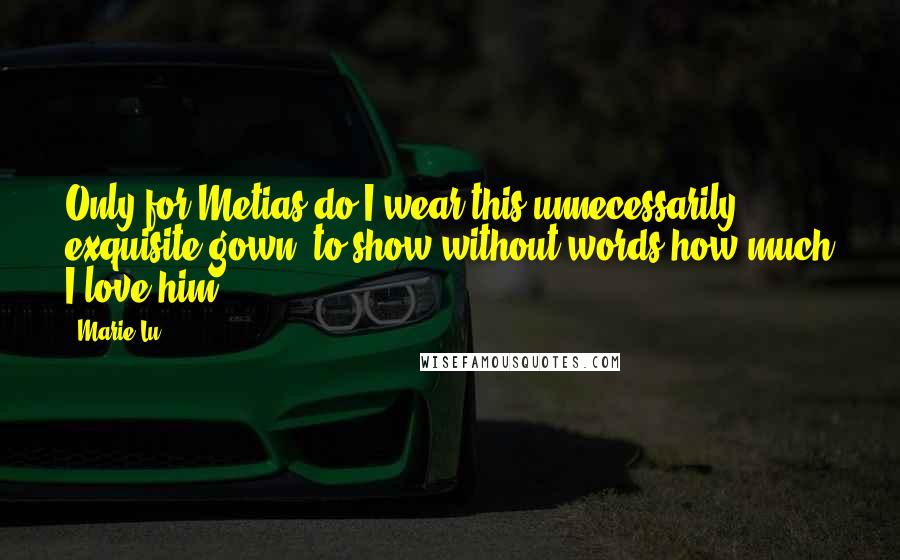 Marie Lu Quotes: Only for Metias do I wear this unnecessarily exquisite gown, to show without words how much I love him.