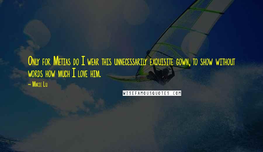Marie Lu Quotes: Only for Metias do I wear this unnecessarily exquisite gown, to show without words how much I love him.