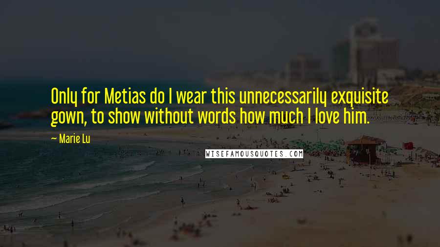 Marie Lu Quotes: Only for Metias do I wear this unnecessarily exquisite gown, to show without words how much I love him.