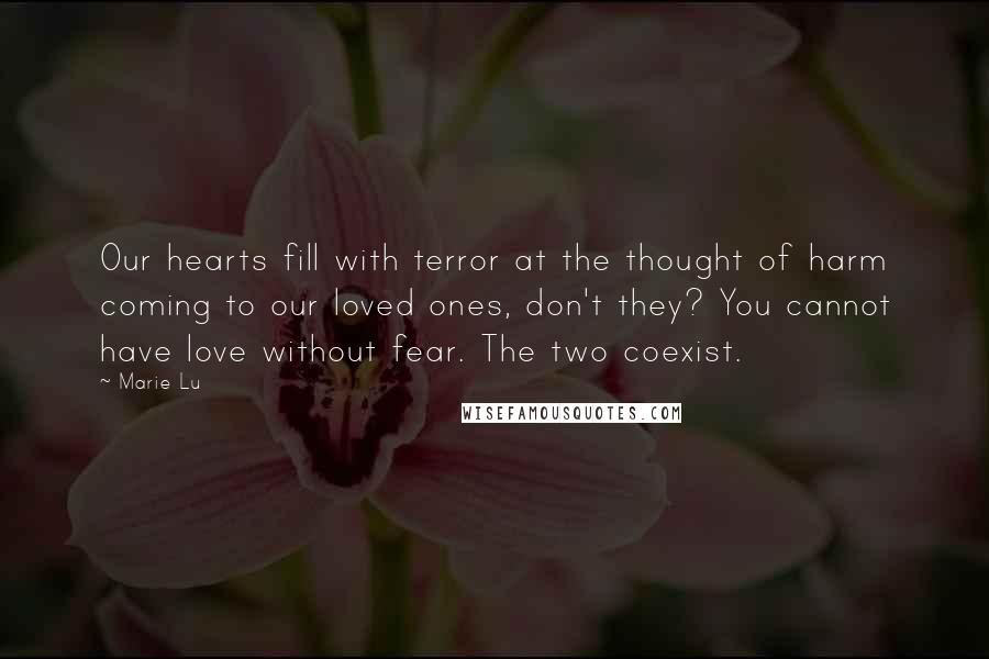 Marie Lu Quotes: Our hearts fill with terror at the thought of harm coming to our loved ones, don't they? You cannot have love without fear. The two coexist.