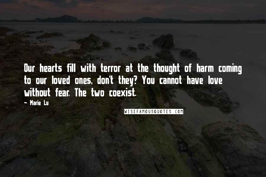 Marie Lu Quotes: Our hearts fill with terror at the thought of harm coming to our loved ones, don't they? You cannot have love without fear. The two coexist.