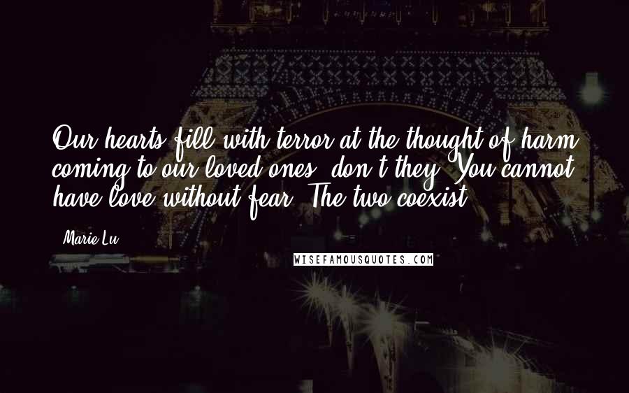 Marie Lu Quotes: Our hearts fill with terror at the thought of harm coming to our loved ones, don't they? You cannot have love without fear. The two coexist.