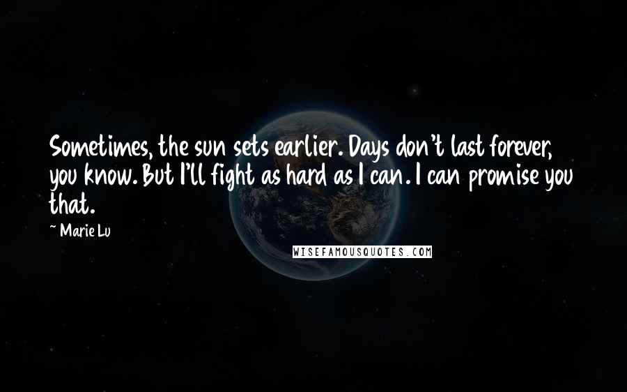 Marie Lu Quotes: Sometimes, the sun sets earlier. Days don't last forever, you know. But I'll fight as hard as I can. I can promise you that.