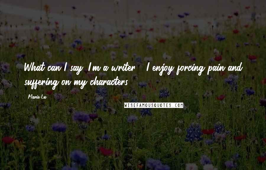 Marie Lu Quotes: What can I say: I'm a writer - I enjoy forcing pain and suffering on my characters!