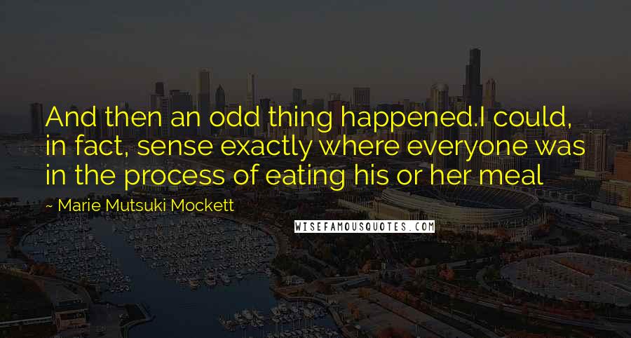 Marie Mutsuki Mockett Quotes: And then an odd thing happened.I could, in fact, sense exactly where everyone was in the process of eating his or her meal