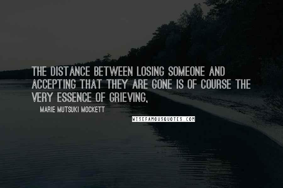 Marie Mutsuki Mockett Quotes: The distance between losing someone and accepting that they are gone is of course the very essence of grieving,