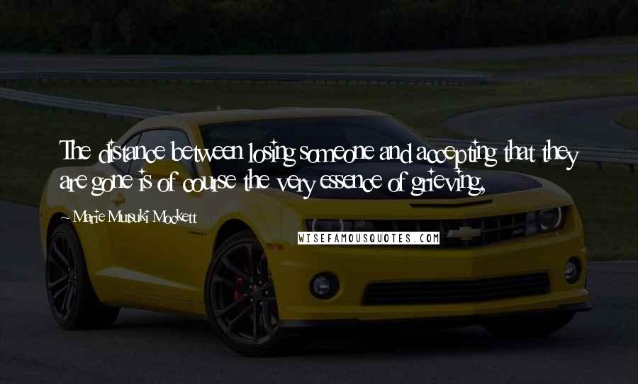 Marie Mutsuki Mockett Quotes: The distance between losing someone and accepting that they are gone is of course the very essence of grieving,