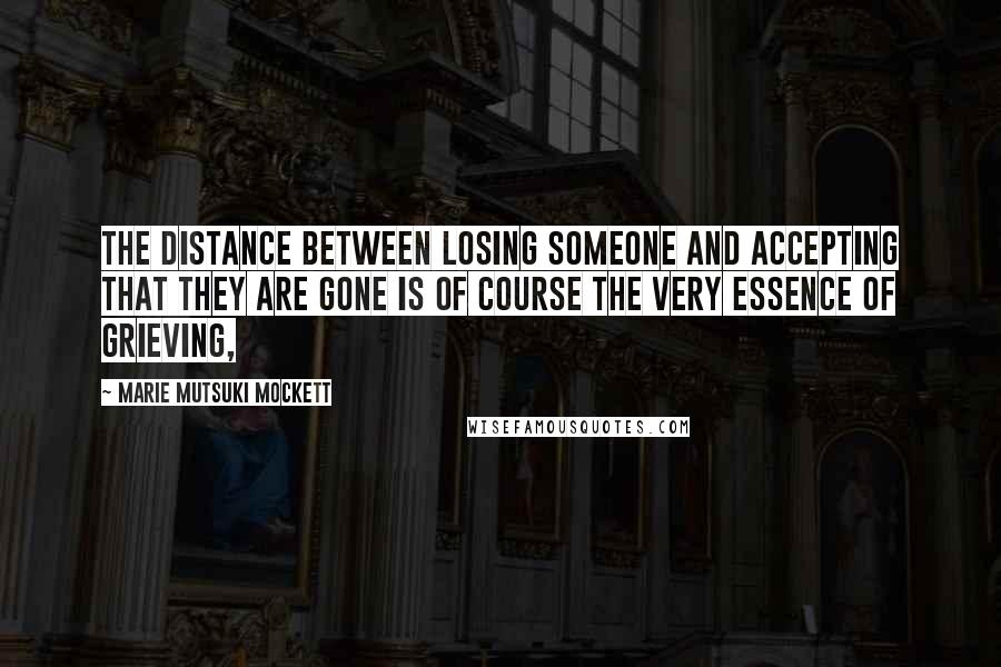 Marie Mutsuki Mockett Quotes: The distance between losing someone and accepting that they are gone is of course the very essence of grieving,