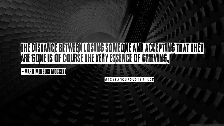 Marie Mutsuki Mockett Quotes: The distance between losing someone and accepting that they are gone is of course the very essence of grieving,