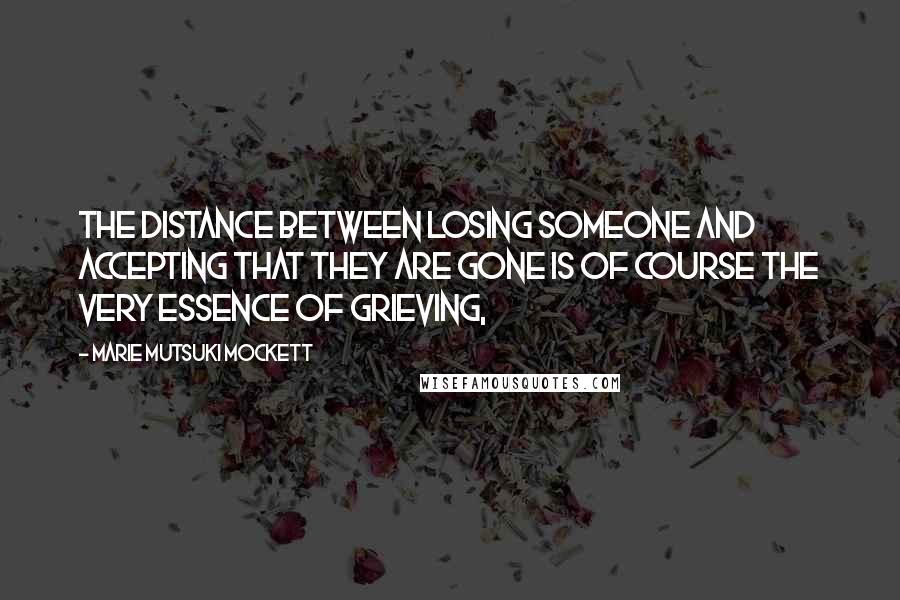 Marie Mutsuki Mockett Quotes: The distance between losing someone and accepting that they are gone is of course the very essence of grieving,