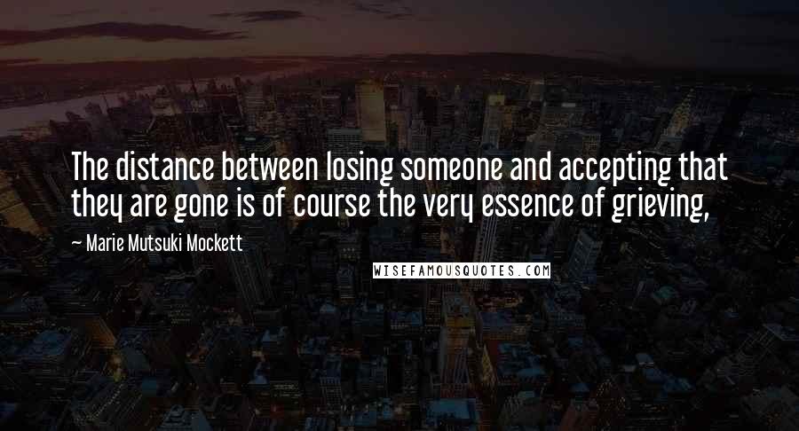 Marie Mutsuki Mockett Quotes: The distance between losing someone and accepting that they are gone is of course the very essence of grieving,