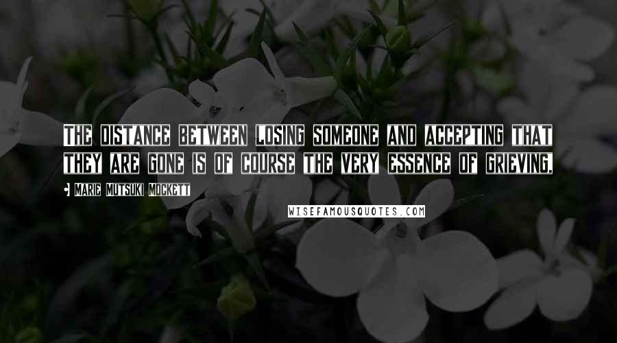 Marie Mutsuki Mockett Quotes: The distance between losing someone and accepting that they are gone is of course the very essence of grieving,