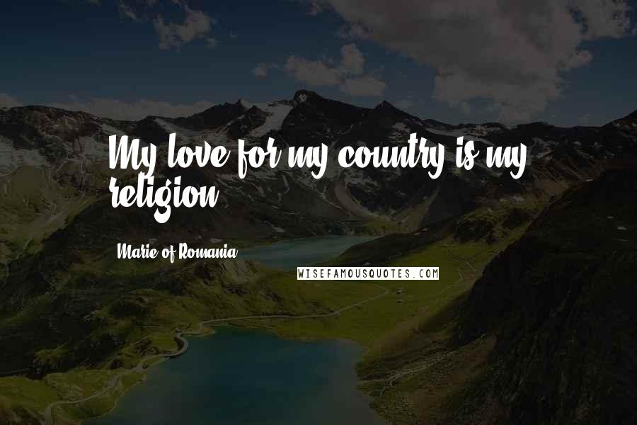 Marie Of Romania Quotes: My love for my country is my religion.