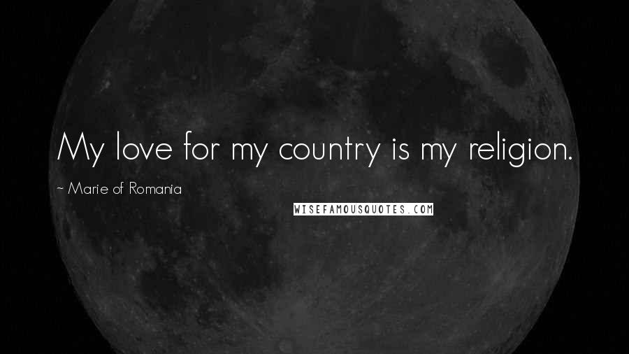 Marie Of Romania Quotes: My love for my country is my religion.