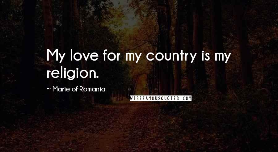 Marie Of Romania Quotes: My love for my country is my religion.