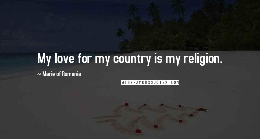 Marie Of Romania Quotes: My love for my country is my religion.