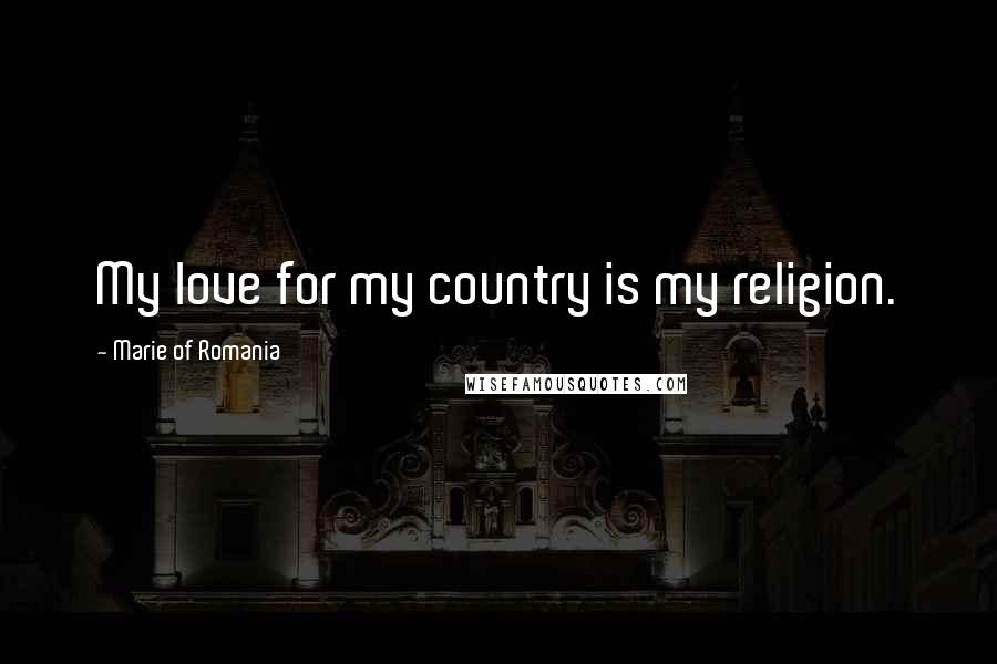 Marie Of Romania Quotes: My love for my country is my religion.