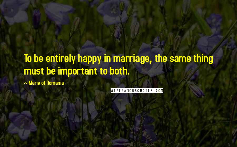 Marie Of Romania Quotes: To be entirely happy in marriage, the same thing must be important to both.