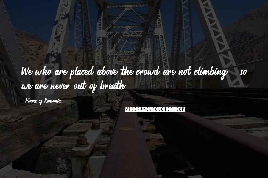 Marie Of Romania Quotes: We who are placed above the crowd are not climbing ... so we are never out of breath.