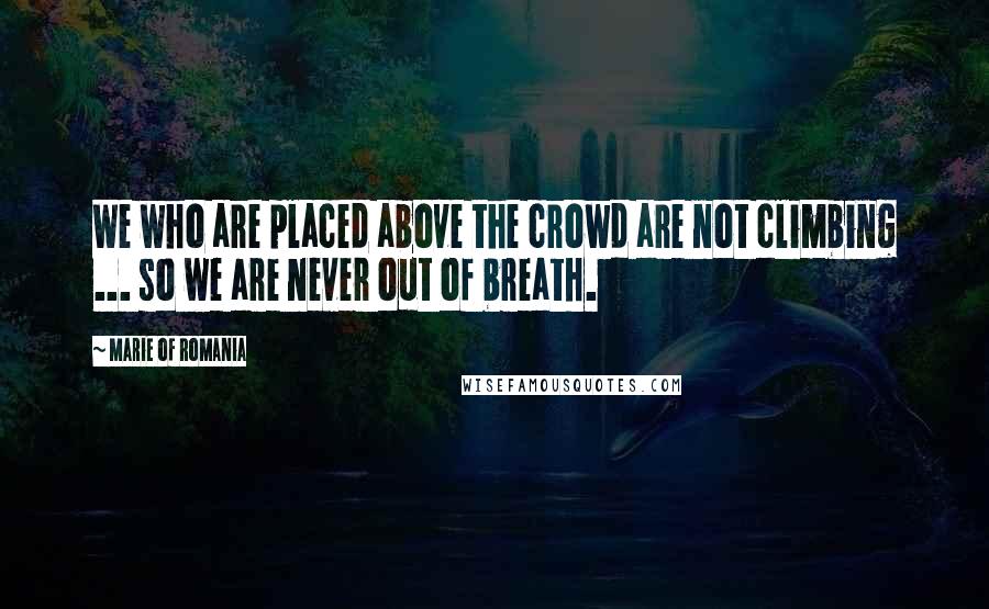 Marie Of Romania Quotes: We who are placed above the crowd are not climbing ... so we are never out of breath.