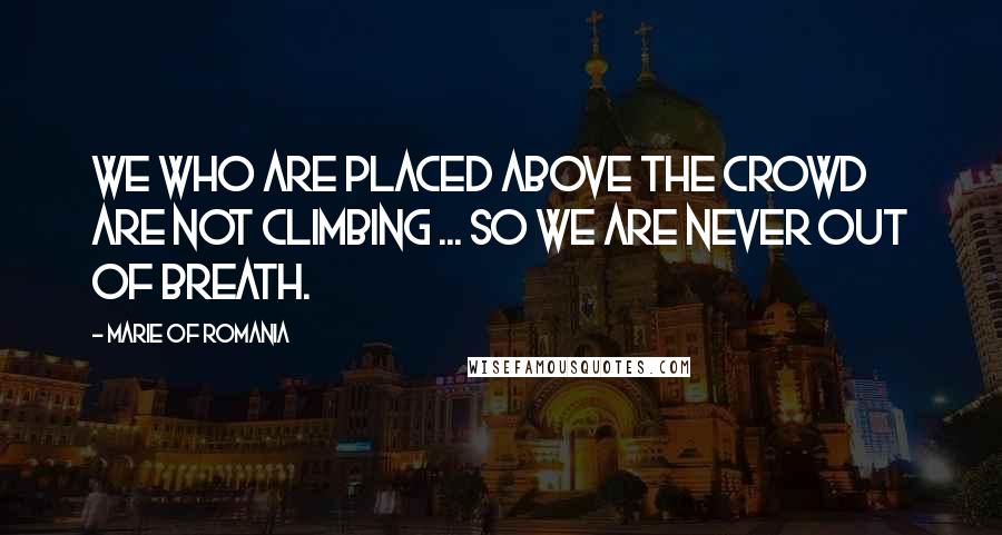 Marie Of Romania Quotes: We who are placed above the crowd are not climbing ... so we are never out of breath.