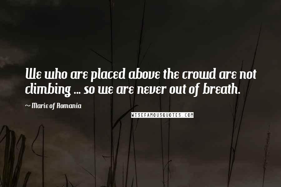 Marie Of Romania Quotes: We who are placed above the crowd are not climbing ... so we are never out of breath.