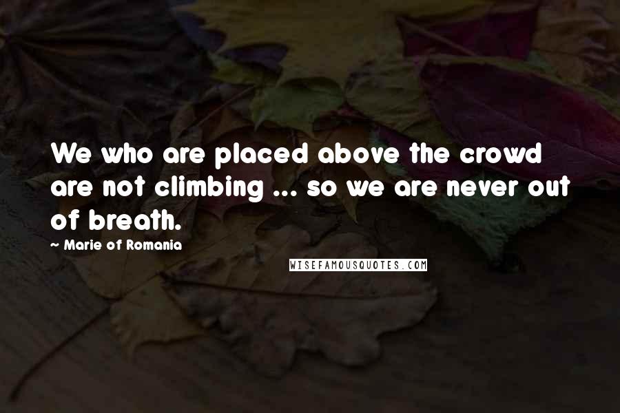 Marie Of Romania Quotes: We who are placed above the crowd are not climbing ... so we are never out of breath.