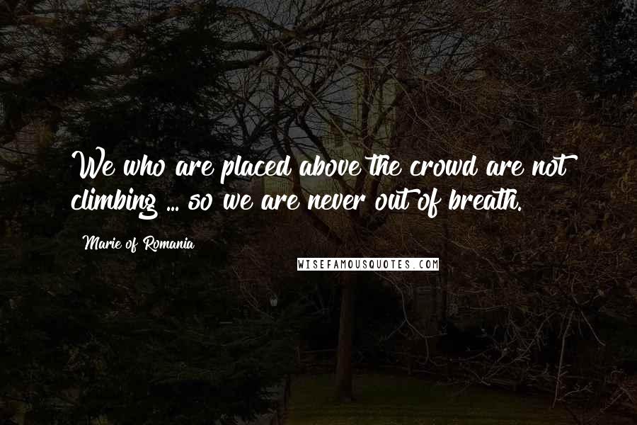 Marie Of Romania Quotes: We who are placed above the crowd are not climbing ... so we are never out of breath.